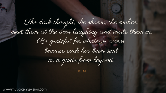 The dark thought, the shame, the malice, meet them at the door laughing and invite them in. Be grateful for whatever comes. because each has been sent as a guide from beyond. -Rumi